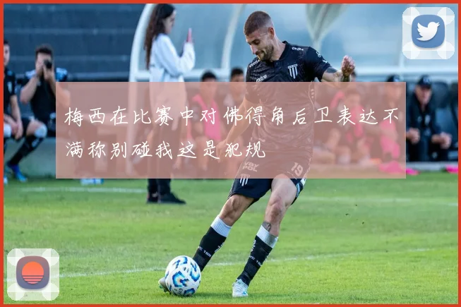 梅西在比赛中对佛得角后卫表达不满称别碰我这是犯规