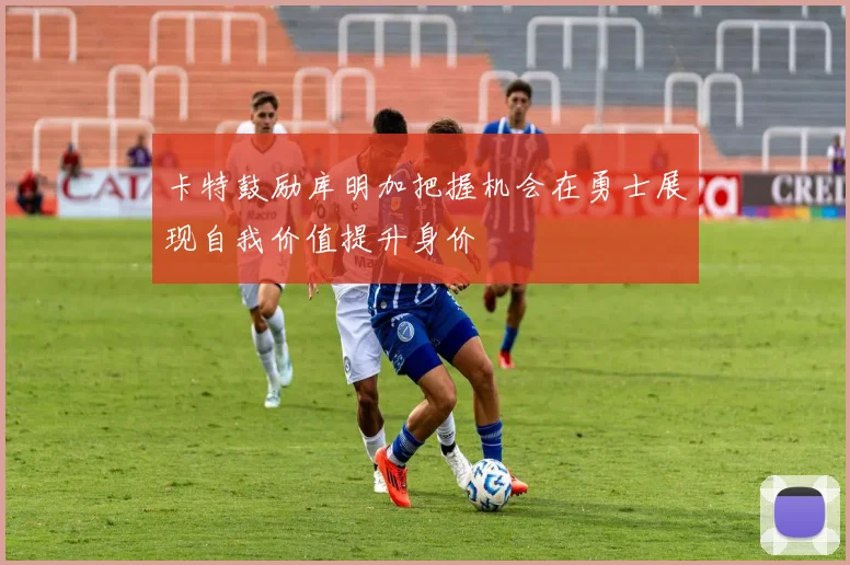 卡特鼓励库明加把握机会在勇士展现自我价值提升身价