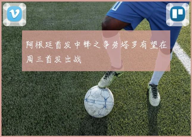 阿根廷首发中锋之争劳塔罗有望在周三首发出战