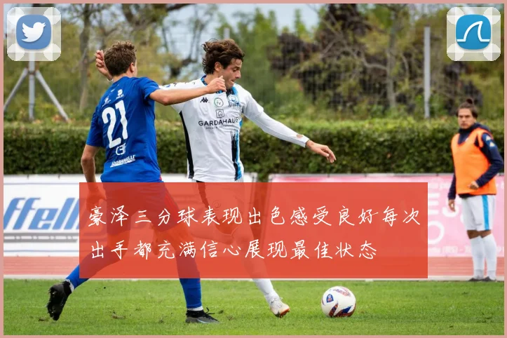 豪泽三分球表现出色感受良好每次出手都充满信心展现最佳状态