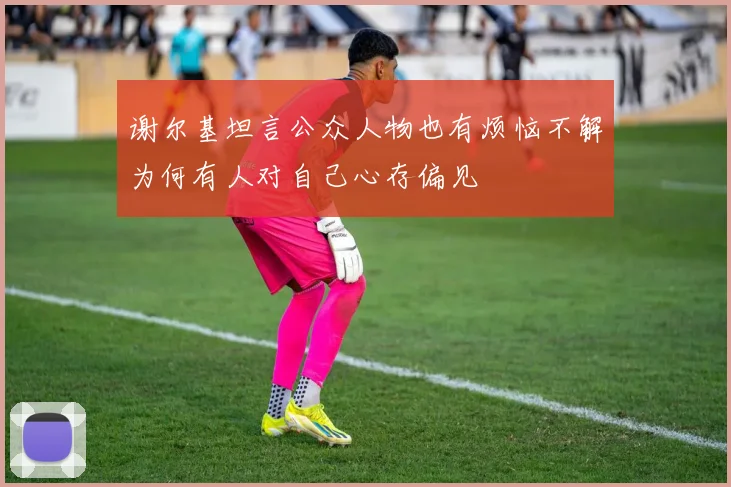 谢尔基坦言公众人物也有烦恼不解为何有人对自己心存偏见