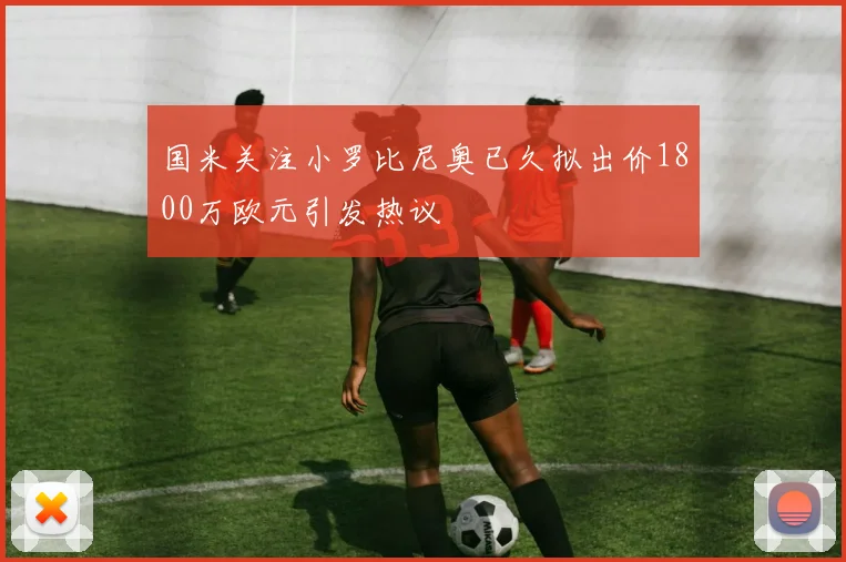 国米关注小罗比尼奥已久拟出价1800万欧元引发热议