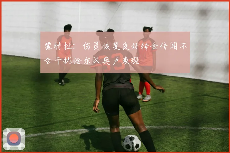 蒙特拉：伤员恢复良好转会传闻不会干扰恰尔汉奥卢表现