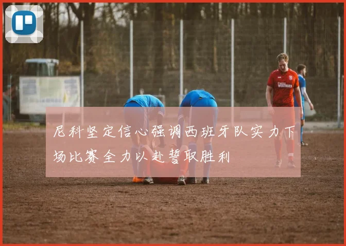 尼科坚定信心强调西班牙队实力下场比赛全力以赴誓取胜利