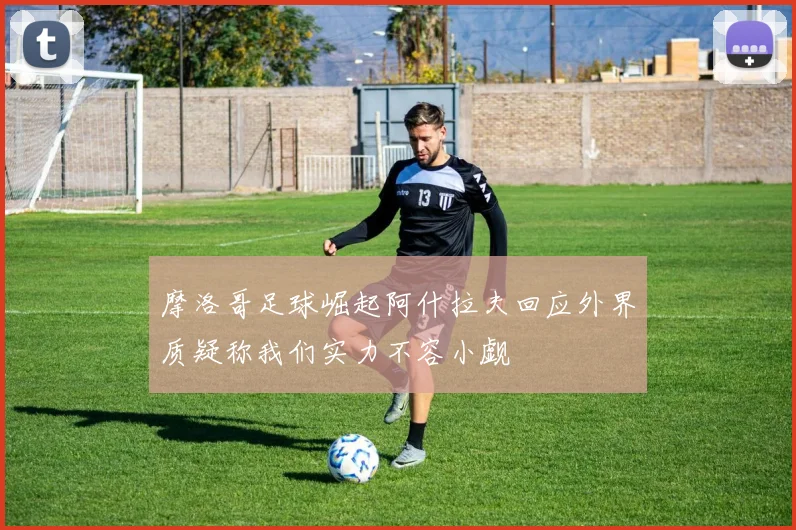 摩洛哥足球崛起阿什拉夫回应外界质疑称我们实力不容小觑