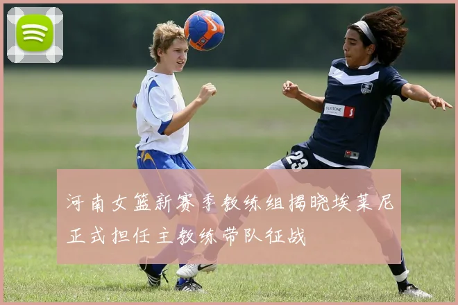 河南女篮新赛季教练组揭晓埃莱尼正式担任主教练带队征战