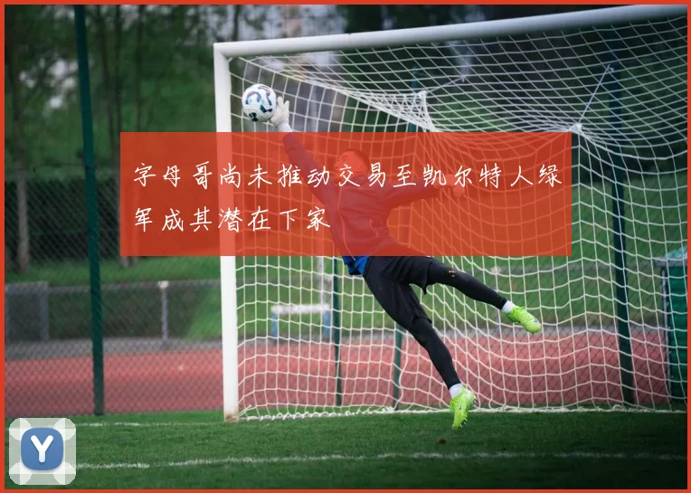 字母哥尚未推动交易至凯尔特人绿军成其潜在下家