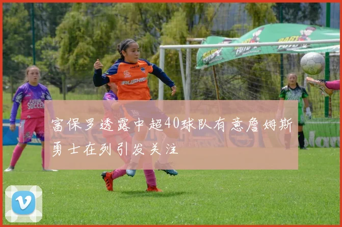 富保罗透露中超40球队有意詹姆斯勇士在列引发关注