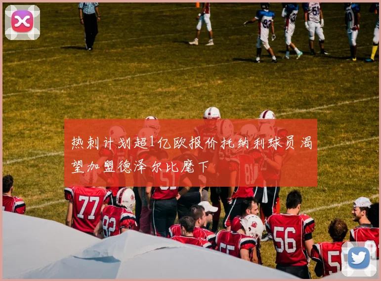 热刺计划超1亿欧报价托纳利球员渴望加盟德泽尔比麾下