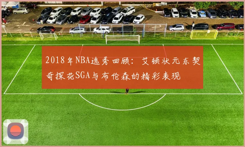 2018年NBA选秀回顾：艾顿状元东契奇探花SGA与布伦森的精彩表现