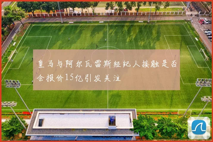 皇马与阿尔瓦雷斯经纪人接触是否会报价15亿引发关注