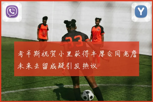 考辛斯祝贺小里获得丰厚合同老詹未来去留成疑引发热议
