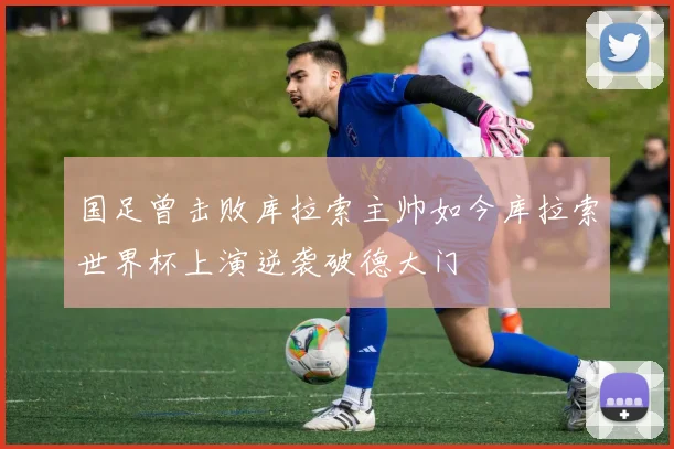 国足曾击败库拉索主帅如今库拉索世界杯上演逆袭破德大门