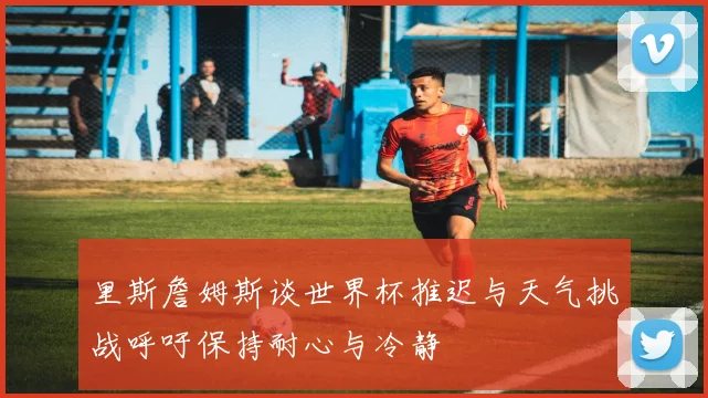 里斯詹姆斯谈世界杯推迟与天气挑战呼吁保持耐心与冷静