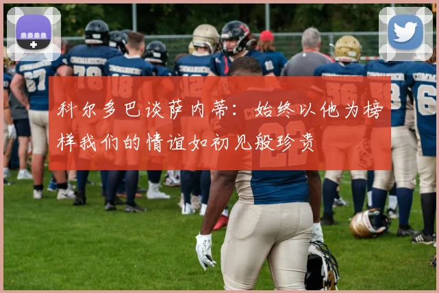 科尔多巴谈萨内蒂：始终以他为榜样我们的情谊如初见般珍贵